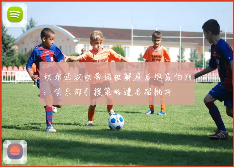 切尔西波切蒂诺被解雇后炮轰伯利，俱乐部引援策略遭名宿批评