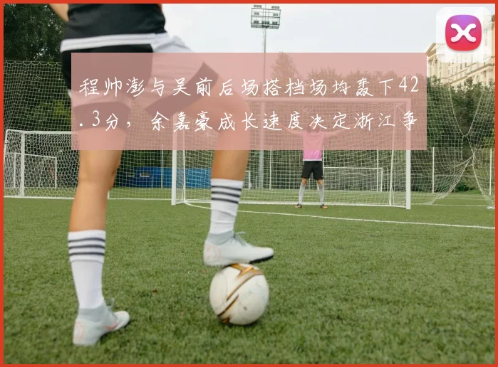 程帅澎与吴前后场搭档场均轰下42.3分，余嘉豪成长速度决定浙江争冠上限