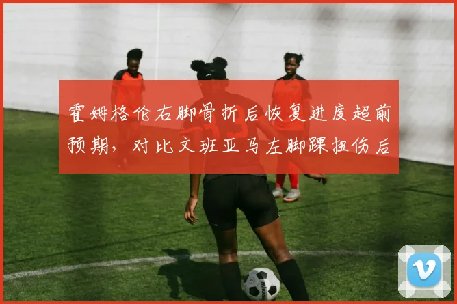 霍姆格伦右脚骨折后恢复进度超前预期，对比文班亚马左脚踝扭伤后复出效率形成新生代对比