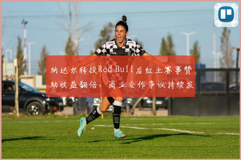 纳达尔转投Red Bull后红土赛事赞助收益翻倍，商业合作争议持续发酵